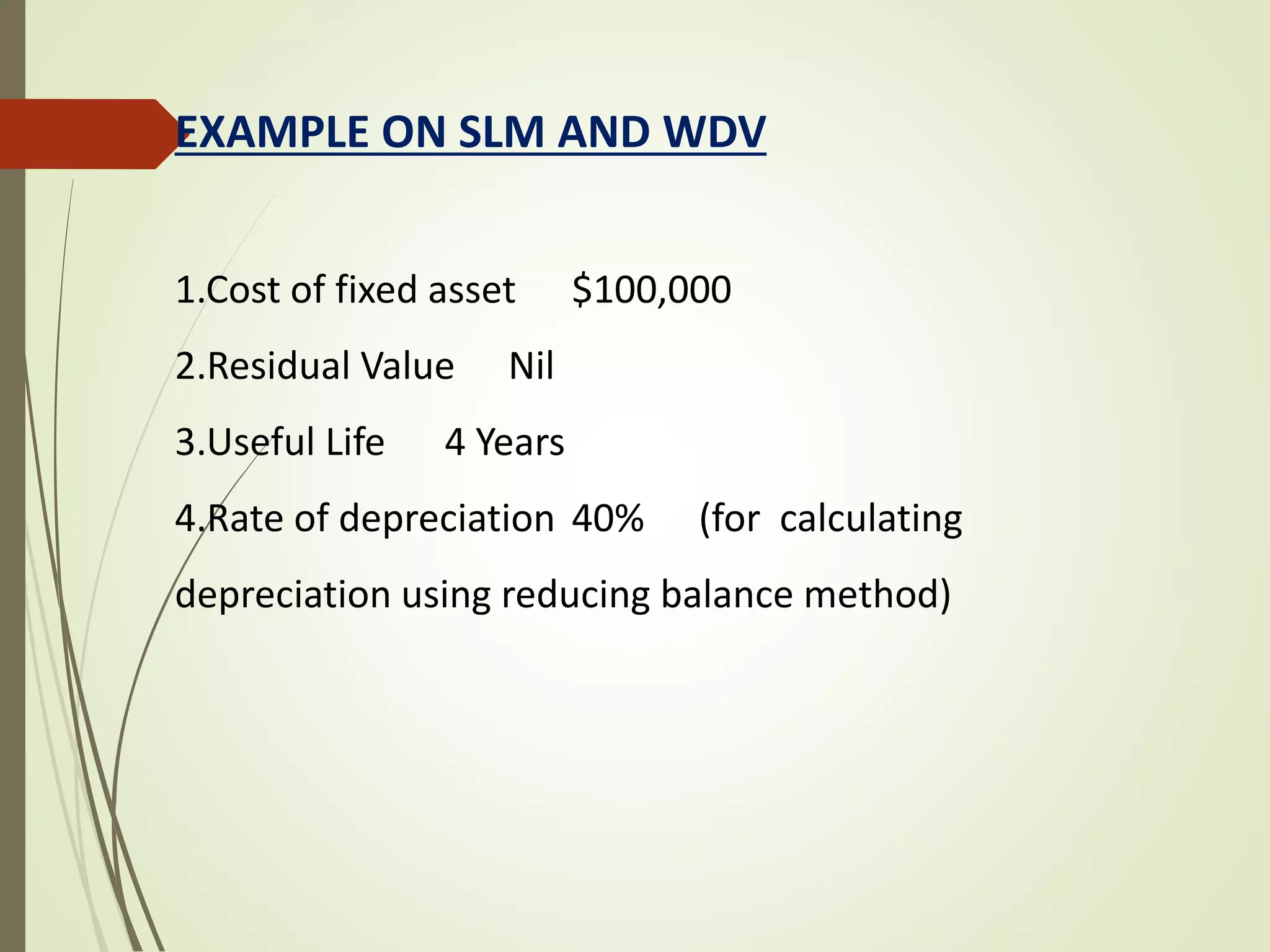 EXAMPLE ON SLM AND WDV
1.Cost of fixed asset $100,000
2.Residual Value Nil
3.Useful Life 4 Years
4.Rate of depreciation 40% (for calculating
depreciation using reducing balance method)
 