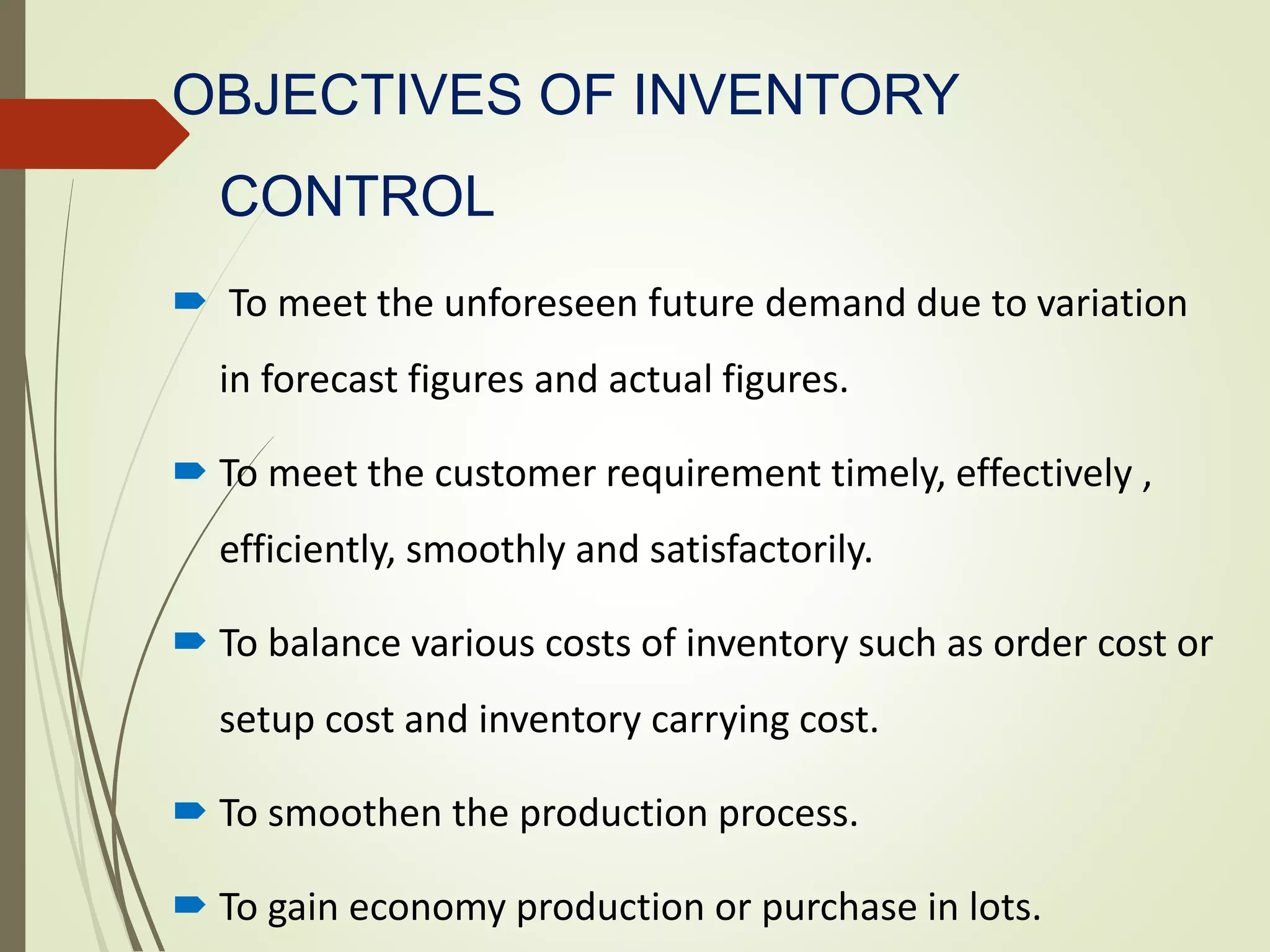 OBJECTIVES OF INVENTORY
CONTROL
 To meet the unforeseen future demand due to variation
in forecast figures and actual figures.
 To meet the customer requirement timely, effectively ,
efficiently, smoothly and satisfactorily.
 To balance various costs of inventory such as order cost or
setup cost and inventory carrying cost.
 To smoothen the production process.
 To gain economy production or purchase in lots.
 