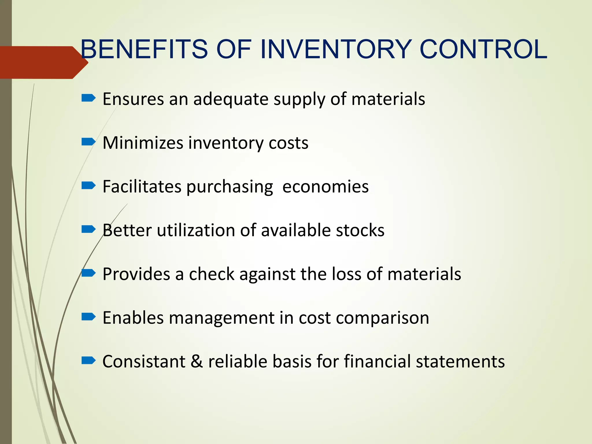 BENEFITS OF INVENTORY CONTROL
 Ensures an adequate supply of materials
 Minimizes inventory costs
 Facilitates purchasing economies
 Better utilization of available stocks
 Provides a check against the loss of materials
 Enables management in cost comparison
 Consistant & reliable basis for financial statements
 