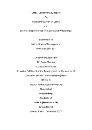 Global Country Study Report
On
‘Plastic Industry of Sri Lanka’
w.r.t
Business Opportunities for Gujarat and West Bengal
Submitted To
SAL Institute of Management
Institute Code: 807
Under the Guidance of
Dr. Pooja Sharma
Associate Professor
In partial Fulfilment of the Requirement for the degree of
Master of Business Administration(MBA)
Offered By
Gujarat Technological University
Ahmedabad
Prepared By:
Students of
MBA A (Semester – III)
Group No: 10
Month & Year: December 2017
 