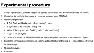 10
Experimental procedure
1. Collect inputs from customers and get the desired combination and response variables via survey.
2. Check the Normality for the values of response variables using MINITAB.
3. Outline of experiment:
• A Full Factorial Design with 3 Factors and 3 Levels.
• 3 replicates and a total of 81 data points.
• Without blocking and with Blocking method (discussed later).
• Regression analysis
• Residual analysis for prices obtained from inputs and prices calculated from regression equation.
4. Check the significance of main effects and interaction effects with the help of P-value obtained from full
factorial design.
5. Residual analysis.
6. Conclude.
 