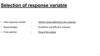 Selection of response variable
• Initial response variable : Vehicle model preferred by the customer
• Disadvantages : Qualitative and difficult to measure
• Final selection : Price of the vehicle
4
 
