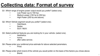 Collecting data: Format of survey
Q1. Which range of engine power output would you prefer? (select one).
• Low Power (up to 150 hp).
• Medium power (150 hp to 250 hp).
• High Power (250 hp and above).
Q2. Which Vehicle segment would you prefer? (select one).
• Hatchback.
• Sedan.
• SUV / MUV.
Q3. Select preferred features you are looking for in your vehicle. (select one).
• Aesthetics.
• luxury.
• after sales service.
Q4. Please enter your preferred price estimate for above selected parameters.
• Price.
Q5. Please enter which brand of the vehicle you would prefer on the basis of the factors you chose above.
• Brand.
6
 