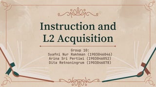 Instruction and
L2 Acquisition
Group 10:
Syafni Nur Rakhman (1903046046)
Arina Sri Pertiwi (1903046052)
Dita Retnoningrum (1903046078)
 
