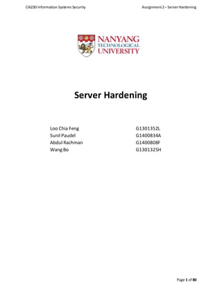 CI6230 Information Systems Security Assignment2– ServerHardening
Page 1 of 80
Server Hardening
Loo Chia Feng G1301352L
Sunil Paudel G1400834A
Abdul Rachman G1400808F
Wang Bo G1301325H
 