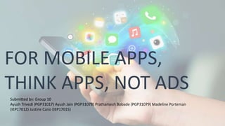 FOR MOBILE APPS,
THINK APPS, NOT ADS
Submitted by: Group 10
Ayush Trivedi (PGP31017) Ayush Jain (PGP31078) Prathamesh Bobade (PGP31079) Madeline Porteman
(IEP17012) Justine Cano (IEP17015)
 