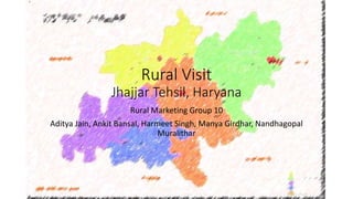 Rural Visit 
Jhajjar Tehsil, Haryana 
Rural Marketing Group 10 
Aditya Jain, Ankit Bansal, Harmeet Singh, Manya Girdhar, Nandhagopal 
Muralithar 
 