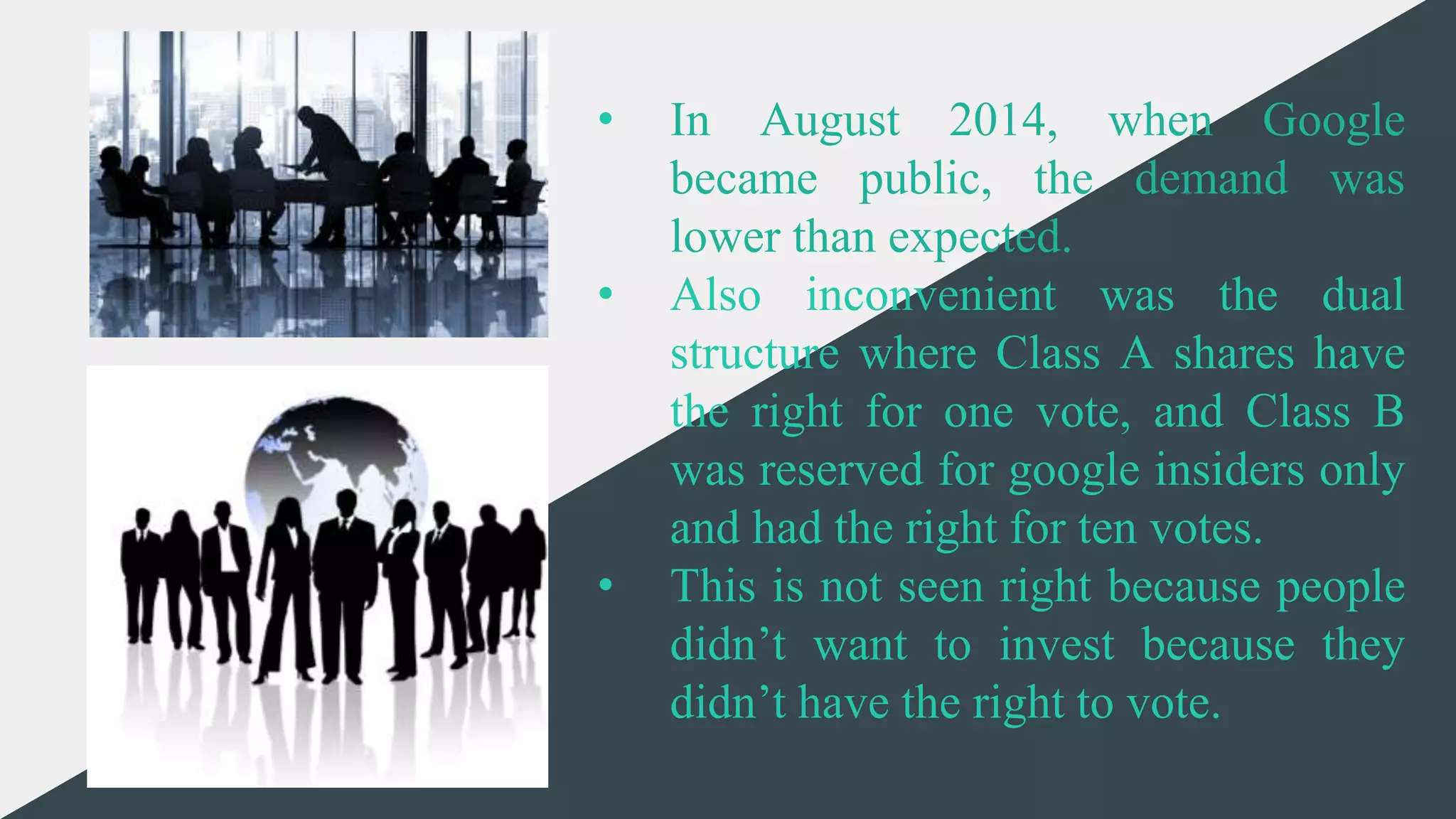 CREDITS: This presentation template was created by Slidesgo,
including icons by Flaticon, and infographics & images by
Freepik and illustrations by Stories
• In August 2014, when Google
became public, the demand was
lower than expected.
• Also inconvenient was the dual
structure where Class A shares have
the right for one vote, and Class B
was reserved for google insiders only
and had the right for ten votes.
• This is not seen right because people
didn’t want to invest because they
didn’t have the right to vote.
 