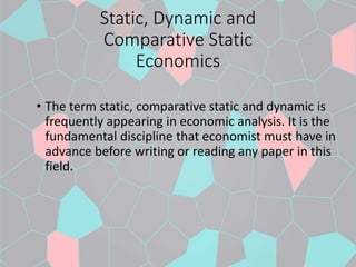 Static, Dynamic and
Comparative Static
Economics
• The term static, comparative static and dynamic is
frequently appearing in economic analysis. It is the
fundamental discipline that economist must have in
advance before writing or reading any paper in this
field.
 