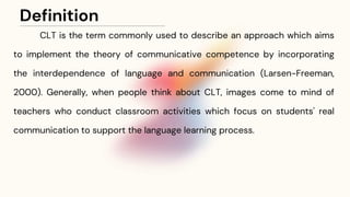 Definition
CLT is the term commonly used to describe an approach which aims
to implement the theory of communicative competence by incorporating
the interdependence of language and communication (Larsen-Freeman,
2000). Generally, when people think about CLT, images come to mind of
teachers who conduct classroom activities which focus on students' real
communication to support the language learning process.
 