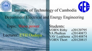 Institute of Technology of Cambodia
Department Electrical and Energy Engineering
Topic: Wave power
Lecturer: ETH Oudaya
Students:
VORN Rithy e20120795
YA Phalkun e20140873
YAV Leakhena e20140874
YORN Thort e20120815
 