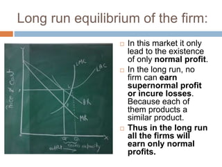 Long run equilibrium of the firm:
 In this market it only
lead to the existence
of only normal profit.
 In the long run, no
firm can earn
supernormal profit
or incure losses.
Because each of
them products a
similar product.
 Thus in the long run
all the firms will
earn only normal
profits.
 