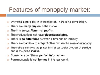 Features of monopoly market:
 Only one single seller in the market. There is no competition.
 There are many buyers in the market.
 The firm enjoys Abnormal profits.
 The product does not have close substitutes.
 There is no difference between a firm and an industry.
 There are barriers to entry of other firms in the area of monopoly.
 The sellers controls the prices in that particular product or service
and is the price maker.
 Consumers don’t have perfect information.
 Pure monopoly is not formed in the real world.
 