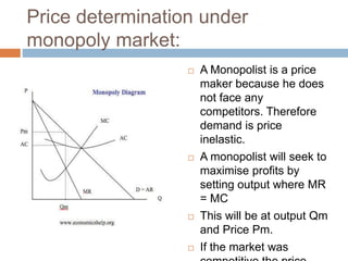 Price determination under
monopoly market:
 A Monopolist is a price
maker because he does
not face any
competitors. Therefore
demand is price
inelastic.
 A monopolist will seek to
maximise profits by
setting output where MR
= MC
 This will be at output Qm
and Price Pm.
 If the market was
 
