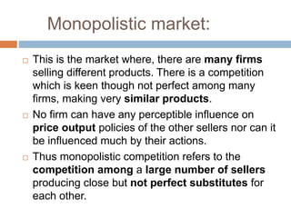 Monopolistic market:
 This is the market where, there are many firms
selling different products. There is a competition
which is keen though not perfect among many
firms, making very similar products.
 No firm can have any perceptible influence on
price output policies of the other sellers nor can it
be influenced much by their actions.
 Thus monopolistic competition refers to the
competition among a large number of sellers
producing close but not perfect substitutes for
each other.
 