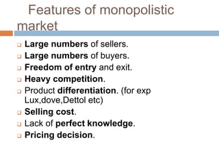 Features of monopolistic
market
 Large numbers of sellers.
 Large numbers of buyers.
 Freedom of entry and exit.
 Heavy competition.
 Product differentiation. (for exp
Lux,dove,Dettol etc)
 Selling cost.
 Lack of perfect knowledge.
 Pricing decision.
 