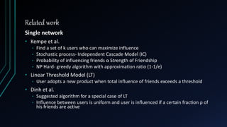 Single network
• Kempe et al.
• Find a set of k users who can maximize influence
• Stochastic process- Independent Cascade Model (IC)
• Probability of influencing friends α Strength of Friendship
• NP Hard- greedy algorithm with approximation ratio (1-1/e)
• Linear Threshold Model (LT)
• User adopts a new product when total influence of friends exceeds a threshold
• Dinh et al.
• Suggested algorithm for a special case of LT
• Influence between users is uniform and user is influenced if a certain fraction ρ of
his friends are active
Related work
 