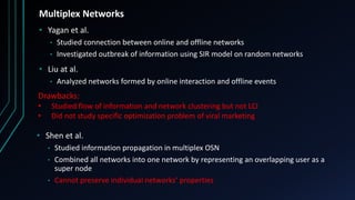 Multiplex Networks
• Yagan et al.
• Studied connection between online and offline networks
• Investigated outbreak of information using SIR model on random networks
• Liu at al.
• Analyzed networks formed by online interaction and offline events
Drawbacks:
• Studied flow of information and network clustering but not LCI
• Did not study specific optimization problem of viral marketing
• Shen et al.
• Studied information propagation in multiplex OSN
• Combined all networks into one network by representing an overlapping user as a
super node
• Cannot preserve individual networks’ properties
 