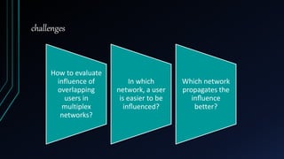 challenges
How to evaluate
influence of
overlapping
users in
multiplex
networks?
In which
network, a user
is easier to be
inﬂuenced?
Which network
propagates the
inﬂuence
better?
 