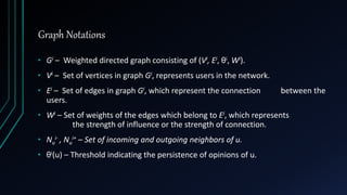 Graph Notations
• Gi – Weighted directed graph consisting of (Vi, Ei, θi, Wi).
• Vi – Set of vertices in graph Gi, represents users in the network.
• Ei – Set of edges in graph Gi, which represent the connection between the
users.
• Wi – Set of weights of the edges which belong to Ei, which represents
the strength of influence or the strength of connection.
• Nu
i- , Nu
i+ – Set of incoming and outgoing neighbors of u.
• θi(u) – Threshold indicating the persistence of opinions of u.
 