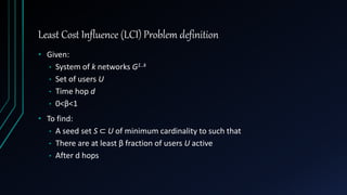 Least Cost Influence (LCI) Problem definition
• Given:
• System of k networks G1..k
• Set of users U
• Time hop d
• 0<β<1
• To find:
• A seed set S ⊂ U of minimum cardinality to such that
• There are at least β fraction of users U active
• After d hops
 