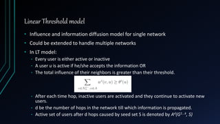 Linear Threshold model
• Influence and information diffusion model for single network
• Could be extended to handle multiple networks
• In LT model:
• Every user is either active or inactive
• A user u is active if he/she accepts the information OR
• The total influence of their neighbors is greater than their threshold.
• After each time hop, inactive users are activated and they continue to activate new
users.
• d be the number of hops in the network till which information is propagated.
• Active set of users after d hops caused by seed set S is denoted by Ad(G1...k, S)
 