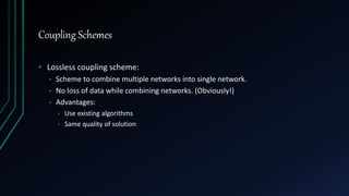 Coupling Schemes
• Lossless coupling scheme:
• Scheme to combine multiple networks into single network.
• No loss of data while combining networks. (Obviously!)
• Advantages:
• Use existing algorithms
• Same quality of solution
 