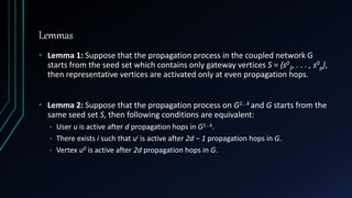 Lemmas
• Lemma 1: Suppose that the propagation process in the coupled network G
starts from the seed set which contains only gateway vertices S = {s0
1, . . . , s0
p},
then representative vertices are activated only at even propagation hops.
• Lemma 2: Suppose that the propagation process on G1...k and G starts from the
same seed set S, then following conditions are equivalent:
• User u is active after d propagation hops in G1...k.
• There exists i such that ui is active after 2d − 1 propagation hops in G.
• Vertex u0 is active after 2d propagation hops in G.
 