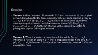 Theorems
• Theorem 1: Given a system of k networks G1...k with the user set U, the coupled
network G produced by the lossless coupling scheme, and a seed set S = {s1, s2,
. . . , sp}, if Ad(G1...k, S) = {a1, a2, . . . , aq} is the set of active users caused by S
after d propagation hops in multiplex networks, then A2d(G, S)= {a0
1, a1
1, . . . ,
ak
1, . . ., a0
q, a1
q, . . . , ak
q} is the set of active vertices caused by S after 2d
propagation hops in the coupled network.
• Theorem 2: When the lossless scheme is used, the set S = {s1, s2, . . . , sp}
influences β fraction of users in G1...k after d propagation hops if and only if S =
{s0
1, s0
2, . . . , s0
p} influences β fraction of vertices in coupled network G after 2d
propagation hops.
 