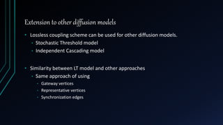 Extension to other diffusion models
• Lossless coupling scheme can be used for other diffusion models.
• Stochastic Threshold model
• Independent Cascading model
• Similarity between LT model and other approaches
• Same approach of using
• Gateway vertices
• Representative vertices
• Synchronization edges
 