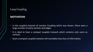 Lossy Coupling
MOTIVATION
• In the coupled network of Lossless Coupling which was shown, there were a
large number of extra vertices and edges.
• It is ideal to have a compact coupled network which contains only users as
vertices.
• Such a compact coupled network will inevitably have loss of information.
 
