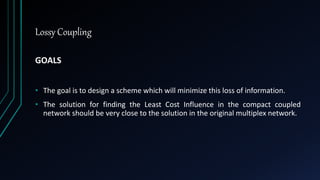 Lossy Coupling
GOALS
• The goal is to design a scheme which will minimize this loss of information.
• The solution for finding the Least Cost Influence in the compact coupled
network should be very close to the solution in the original multiplex network.
 