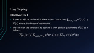 Lossy Coupling
OBSERVATION 1
• A user 𝑢 will be activated if there exists 𝑖 such that 𝑣∈𝑁 𝑢
𝑖−∩𝐴
𝑤 𝑖(𝑣, 𝑢) ≥
𝜃 𝑖(𝑢) where 𝐴 is the set of active users.
• We can relax the conditions to activate 𝑢 with positive parameters 𝛼 𝑖
𝑢 as in
follows:
𝑖=1
𝑘
(𝛼 𝑖(𝑢) 𝑣∈𝑁 𝑢
𝑖−
∩𝐴
𝑤 𝑖(𝑣, 𝑢)) ≥ 𝑖=1
𝑘
𝛼 𝑖(𝑢)𝜃 𝑖(𝑢)
 