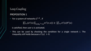 Lossy Coupling
PROPOSITION 1
• For a system of networks 𝐺1..𝑘 , if
𝑖=1
𝑘
(𝛼 𝑖(𝑢) 𝑣∈𝑁 𝑢
𝑖−∩𝐴
𝑤 𝑖(𝑣, 𝑢)) ≥ 𝑖=1
𝑘
𝛼 𝑖(𝑢)𝜃 𝑖(𝑢)
is satisfied, then user 𝑢 is activated.
• This can be used by checking the condition for a single network 𝑖. The
inequality still holds because 𝛼 𝑖 𝑢 > 0.
 
