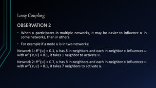 Lossy Coupling
OBSERVATION 2
• When 𝑢 participates in multiple networks, it may be easier to influence 𝑢 in
some networks, than in others.
• For example if a node 𝑢 is in two networks:
Network 1: 𝜃1(𝑢) = 0.1, 𝑢 has 8 in-neighbors and each in-neighbor 𝑣 influences 𝑢
with 𝑤1(𝑣, 𝑢) = 0.1, it takes 1 neighbor to activate 𝑢.
Network 2: 𝜃2(𝑢) = 0.7, 𝑢 has 8 in-neighbors and each in-neighbor 𝑣 influences 𝑢
with 𝑤2(𝑣, 𝑢) = 0.1, it takes 7 neighbors to activate 𝑢.
 