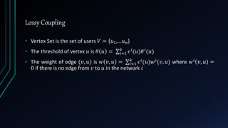 Lossy Coupling
• Vertex Set is the set of users 𝑉 = {𝑢1,…𝑢 𝑛}
• The threshold of vertex 𝑢 is 𝜃 𝑢 = 𝑖=1
𝑘
𝜖 𝑖(𝑢)𝜃 𝑖(𝑢)
• The weight of edge (𝑣, 𝑢) is 𝑤 𝑣, 𝑢 = 𝑖=1
𝑘
𝜖 𝑖(𝑢)𝑤 𝑖(𝑣, 𝑢) where 𝑤 𝑖 𝑣, 𝑢 =
0 if there is no edge from 𝑣 to 𝑢 in the network 𝑖
 