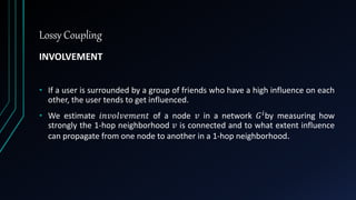 Lossy Coupling
INVOLVEMENT
• If a user is surrounded by a group of friends who have a high influence on each
other, the user tends to get influenced.
• We estimate 𝑖𝑛𝑣𝑜𝑙𝑣𝑒𝑚𝑒𝑛𝑡 of a node 𝑣 in a network 𝐺 𝑖by measuring how
strongly the 1-hop neighborhood 𝑣 is connected and to what extent influence
can propagate from one node to another in a 1-hop neighborhood.
 
