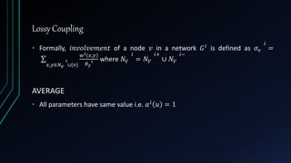 Lossy Coupling
• Formally, 𝑖𝑛𝑣𝑜𝑙𝑣𝑒𝑚𝑒𝑛𝑡 of a node 𝑣 in a network 𝐺 𝑖 is defined as 𝜎𝑣
𝑖
=
𝑥,𝑦∈𝑁 𝑉
𝑖
∪{𝑣}
𝑤 𝑖 𝑥,𝑦
𝜃 𝑦
𝑖 where 𝑁 𝑉
𝑖
= 𝑁 𝑉
𝑖+
∪ 𝑁 𝑉
𝑖−
AVERAGE
• All parameters have same value i.e. 𝛼 𝑖 𝑢 = 1
 