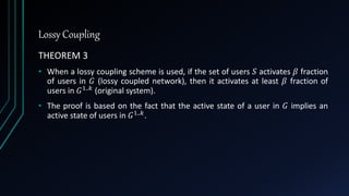 Lossy Coupling
THEOREM 3
• When a lossy coupling scheme is used, if the set of users 𝑆 activates 𝛽 fraction
of users in 𝐺 (lossy coupled network), then it activates at least 𝛽 fraction of
users in 𝐺1..𝑘 (original system).
• The proof is based on the fact that the active state of a user in 𝐺 implies an
active state of users in 𝐺1..𝑘
.
 