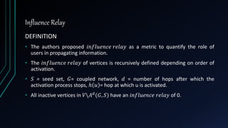 Influence Relay
DEFINITION
• The authors proposed 𝑖𝑛𝑓𝑙𝑢𝑒𝑛𝑐𝑒 𝑟𝑒𝑙𝑎𝑦 as a metric to quantify the role of
users in propagating information.
• The 𝑖𝑛𝑓𝑙𝑢𝑒𝑛𝑐𝑒 𝑟𝑒𝑙𝑎𝑦 of vertices is recursively defined depending on order of
activation.
• 𝑆 = seed set, 𝐺= coupled network, 𝑑 = number of hops after which the
activation process stops, ℎ 𝑢 = hop at which u is activated.
• All inactive vertices in 𝑉𝐴 𝑑(𝐺, 𝑆) have an 𝑖𝑛𝑓𝑙𝑢𝑒𝑛𝑐𝑒 𝑟𝑒𝑙𝑎𝑦 of 0.
 