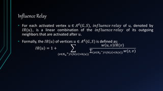 Influence Relay
• For each activated vertex 𝑢 ∈ 𝐴 𝑑
(𝐺, 𝑆), 𝑖𝑛𝑓𝑙𝑢𝑒𝑛𝑐𝑒 𝑟𝑒𝑙𝑎𝑦 of u, denoted by
𝐼𝑅(𝑢), is a linear combination of the 𝑖𝑛𝑓𝑙𝑢𝑒𝑛𝑐𝑒 𝑟𝑒𝑙𝑎𝑦 of its outgoing
neighbors that are activated after 𝑢.
• Formally, the 𝐼𝑅 𝑢 of vertices 𝑢 ∈ 𝐴 𝑑(𝐺, 𝑆) is defined as:
𝐼𝑅 𝑢 = 1 +
(𝑣∈𝑁 𝑢
+)∩(ℎ 𝑣 >ℎ(𝑢))
𝑤 𝑢, 𝑣 𝐼𝑅(𝑣)
(𝑧∈𝑁 𝑧
−)∩(ℎ 𝑧 <ℎ(𝑣)) 𝑤(𝑧, 𝑣)
 