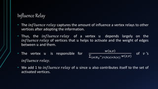 Influence Relay
• The 𝑖𝑛𝑓𝑙𝑢𝑒𝑛𝑐𝑒 𝑟𝑒𝑙𝑎𝑦 captures the amount of influence a vertex relays to other
vertices after adopting the information.
• Thus, the 𝑖𝑛𝑓𝑙𝑢𝑒𝑛𝑐𝑒 𝑟𝑒𝑙𝑎𝑦 of a vertex 𝑢 depends largely on the
𝑖𝑛𝑓𝑙𝑢𝑒𝑛𝑐𝑒 𝑟𝑒𝑙𝑎𝑦 of vertices that 𝑢 helps to activate and the weight of edges
between 𝑢 and them.
• The vertex 𝑢 is responsible for
𝑤 𝑢,𝑣
(𝑧∈𝑁 𝑧
−)∩(ℎ 𝑧 <ℎ(𝑣)) 𝑤(𝑧,𝑣)
of 𝑣 ’s
𝑖𝑛𝑓𝑙𝑢𝑒𝑛𝑐𝑒 𝑟𝑒𝑙𝑎𝑦.
• We add 1 to 𝑖𝑛𝑓𝑙𝑢𝑒𝑛𝑐𝑒 𝑟𝑒𝑙𝑎𝑦 of 𝑢 since 𝑢 also contributes itself to the set of
activated vertices.
 
