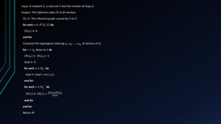 Input: A network 𝐺, a seed set 𝑆 and the number of hops 𝑑.
Output: The influence relay 𝐼𝑅 of all vertices.
𝐼𝐺𝑆 ← The influence graph caused by 𝑆 on 𝐺
for each 𝑢 ∈ 𝐴 𝑑
(𝐺, 𝑆) do
𝐼𝑅(𝑢) ← 0
end for
Compute the topological ordering 𝑢1, 𝑢2, … , 𝑢 𝑛 𝑆
of vertices in 𝑉𝑆
for 𝑖 = 𝑛 𝑆 down to 1 do
𝐼𝑅(𝑢𝑖) ← 𝐼𝑅(𝑢𝑖) + 1
total ← 0
for each 𝑣 ∈ 𝑁 𝑢
−
do
total ← total + 𝑤(𝑣, 𝑢𝑖)
end for
for each 𝑣 ∈ 𝑁 𝑢
−
do
𝐼𝑅(𝑣) ← 𝐼𝑅(𝑣) +
𝑤(𝑣,𝑢 𝑖)𝐼𝑅(𝑢 𝑖)
𝑡𝑜𝑡𝑎𝑙
end for
end for
Return IR
 