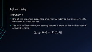 Influence Relay
THEOREM 4
• One of the important properties of 𝑖𝑛𝑓𝑙𝑢𝑒𝑛𝑐𝑒 𝑟𝑒𝑙𝑎𝑦 is that it preserves the
number of activated vertices.
• The total 𝑖𝑛𝑓𝑙𝑢𝑒𝑛𝑐𝑒 𝑟𝑒𝑙𝑎𝑦 of seeding vertices is equal to the total number of
activated vertices.
𝑢∈𝑆 𝐼𝑅 𝑢 = |𝐴 𝑑(𝐺, 𝑆)|
 