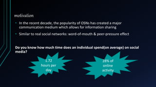 motivation
• In the recent decade, the popularity of OSNs has created a major
communication medium which allows for information sharing
• Similar to real social networks: word-of-mouth & peer-pressure effect
Do you know how much time does an individual spend(on average) on social
media?
1.72
hours per
day
28% of
online
activity
 