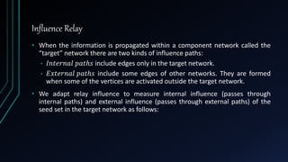 Influence Relay
• When the information is propagated within a component network called the
“target” network there are two kinds of influence paths:
• 𝐼𝑛𝑡𝑒𝑟𝑛𝑎𝑙 𝑝𝑎𝑡ℎ𝑠 include edges only in the target network.
• 𝐸𝑥𝑡𝑒𝑟𝑛𝑎𝑙 𝑝𝑎𝑡ℎ𝑠 include some edges of other networks. They are formed
when some of the vertices are activated outside the target network.
• We adapt relay influence to measure internal influence (passes through
internal paths) and external influence (passes through external paths) of the
seed set in the target network as follows:
 