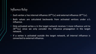 Influence Relay
• Each vertex 𝑢 has internal influence 𝐼𝑅 𝑖𝑛 𝑢 and external influence 𝐼𝑅 𝑒𝑥 𝑢 .
• Both values are calculated backwards from activated vertices under 𝑢’s
influence.
• Only activated vertex 𝑢 in the target network receives 1 more influence unit to
𝐼𝑅 𝑖𝑛 𝑢 since we only consider the influence propagation in the target
network.
• If a vertex is activated outside the target network, all internal influence is
converted to external influence.
 