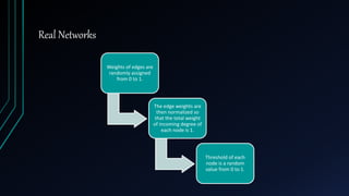 Real Networks
Weights of edges are
randomly assigned
from 0 to 1.
The edge weights are
then normalized so
that the total weight
of incoming degree of
each node is 1.
Threshold of each
node is a random
value from 0 to 1.
 