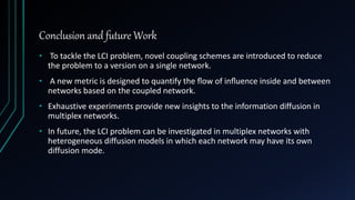 Conclusion and future Work
• To tackle the LCI problem, novel coupling schemes are introduced to reduce
the problem to a version on a single network.
• A new metric is designed to quantify the ﬂow of inﬂuence inside and between
networks based on the coupled network.
• Exhaustive experiments provide new insights to the information diffusion in
multiplex networks.
• In future, the LCI problem can be investigated in multiplex networks with
heterogeneous diffusion models in which each network may have its own
diffusion mode.
 