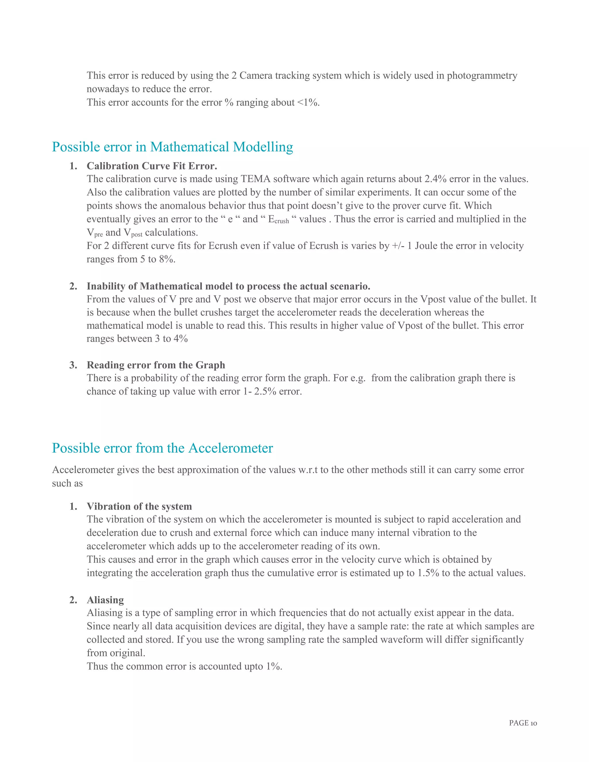 PAGE 10
This error is reduced by using the 2 Camera tracking system which is widely used in photogrammetry
nowadays to reduce the error.
This error accounts for the error % ranging about <1%.
Possible error in Mathematical Modelling
1. Calibration Curve Fit Error.
The calibration curve is made using TEMA software which again returns about 2.4% error in the values.
Also the calibration values are plotted by the number of similar experiments. It can occur some of the
points shows the anomalous behavior thus that point doesn’t give to the prover curve fit. Which
eventually gives an error to the “ e “ and “ Ecrush “ values . Thus the error is carried and multiplied in the
Vpre and Vpost calculations.
For 2 different curve fits for Ecrush even if value of Ecrush is varies by +/- 1 Joule the error in velocity
ranges from 5 to 8%.
2. Inability of Mathematical model to process the actual scenario.
From the values of V pre and V post we observe that major error occurs in the Vpost value of the bullet. It
is because when the bullet crushes target the accelerometer reads the deceleration whereas the
mathematical model is unable to read this. This results in higher value of Vpost of the bullet. This error
ranges between 3 to 4%
3. Reading error from the Graph
There is a probability of the reading error form the graph. For e.g. from the calibration graph there is
chance of taking up value with error 1- 2.5% error.
Possible error from the Accelerometer
Accelerometer gives the best approximation of the values w.r.t to the other methods still it can carry some error
such as
1. Vibration of the system
The vibration of the system on which the accelerometer is mounted is subject to rapid acceleration and
deceleration due to crush and external force which can induce many internal vibration to the
accelerometer which adds up to the accelerometer reading of its own.
This causes and error in the graph which causes error in the velocity curve which is obtained by
integrating the acceleration graph thus the cumulative error is estimated up to 1.5% to the actual values.
2. Aliasing
Aliasing is a type of sampling error in which frequencies that do not actually exist appear in the data.
Since nearly all data acquisition devices are digital, they have a sample rate: the rate at which samples are
collected and stored. If you use the wrong sampling rate the sampled waveform will differ significantly
from original.
Thus the common error is accounted upto 1%.
 